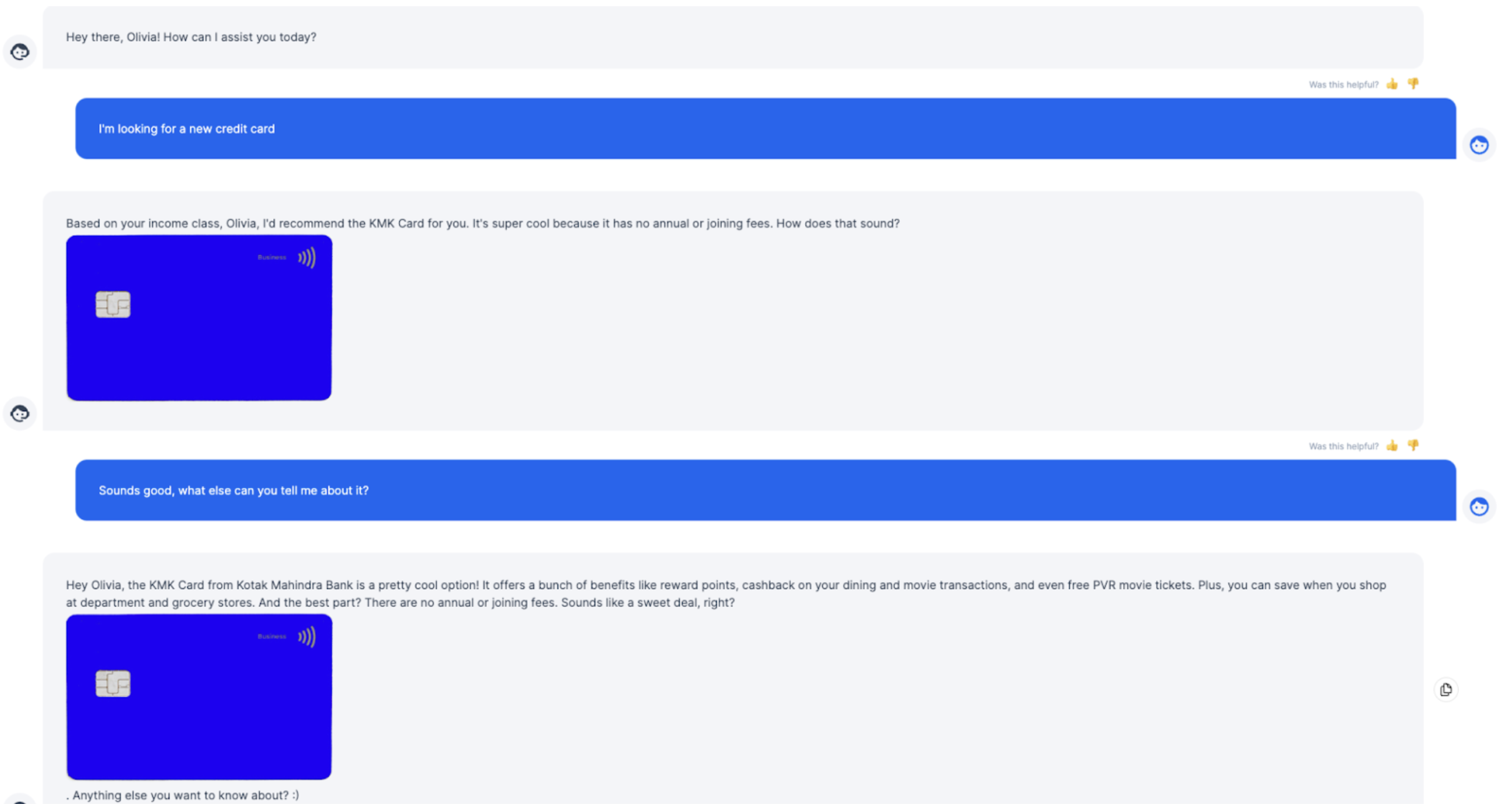 Screenshot of a conversation between a bank customer and a credit card AI chatbot. The conversation starts with the chatbot asking how they can assist the customer. The customer, Olivia, replies: I'm looking for a new credit card. The chatbot then says: Based on your income, Olivia, I'd recommend the KMK Card for you. It's super cool because it has no annual or joining fees. How does that sound to you? Olivia replies: Sounds good, what else can you tell me about it? The chatbot finishes the conversation by saying: the KMK card from Kotak Mahindra Bank is a pretty cool options! It offers a bunch of benefits like rewards points, cashback on your dining and movie transactions, and even free PVR movie tickets. Plus, you can save when you shop at department and grocery stores. And the best part? There are no annual or joining fees. Sounds like a sweet deal, right? 